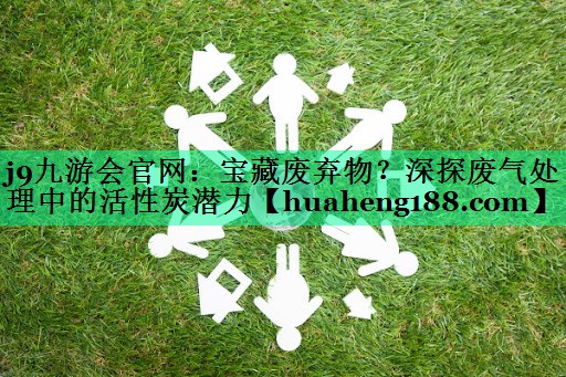 j9九游会官网：宝藏废弃物？深探废气处理中的活性炭潜力