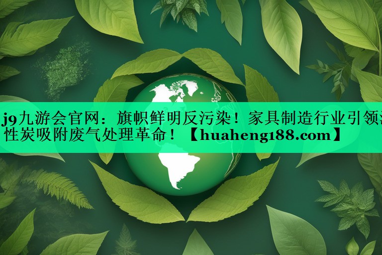 j9九游会官网：旗帜鲜明反污染！家具制造行业引领活性炭吸附废气处理革命！