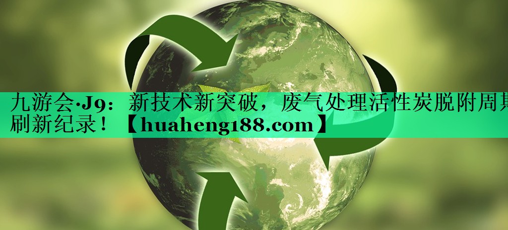 九游会·J9：新技术新突破，废气处理活性炭脱附周期刷新纪录！
